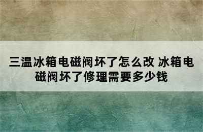 三温冰箱电磁阀坏了怎么改 冰箱电磁阀坏了修理需要多少钱